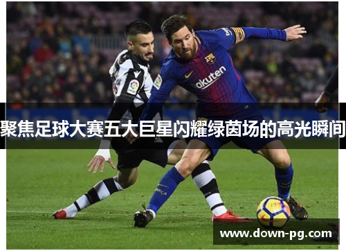 聚焦足球大赛五大巨星闪耀绿茵场的高光瞬间