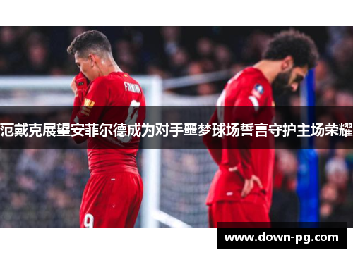 范戴克展望安菲尔德成为对手噩梦球场誓言守护主场荣耀