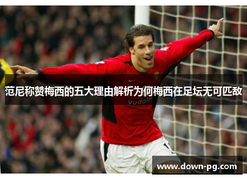 范尼称赞梅西的五大理由解析为何梅西在足坛无可匹敌