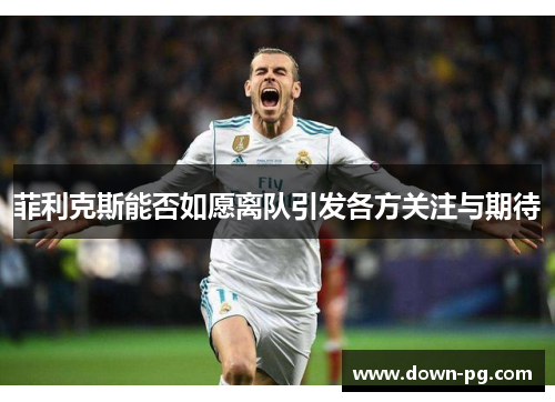 菲利克斯能否如愿离队引发各方关注与期待