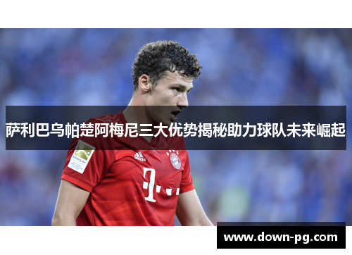 萨利巴乌帕楚阿梅尼三大优势揭秘助力球队未来崛起