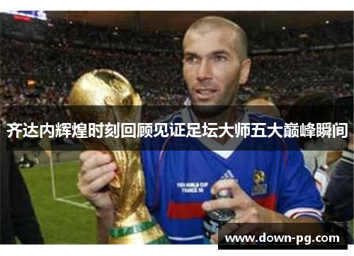齐达内辉煌时刻回顾见证足坛大师五大巅峰瞬间