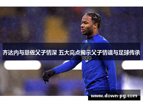 齐达内与恩佐父子情深 五大亮点揭示父子情谊与足球传承