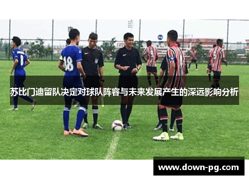 苏比门迪留队决定对球队阵容与未来发展产生的深远影响分析