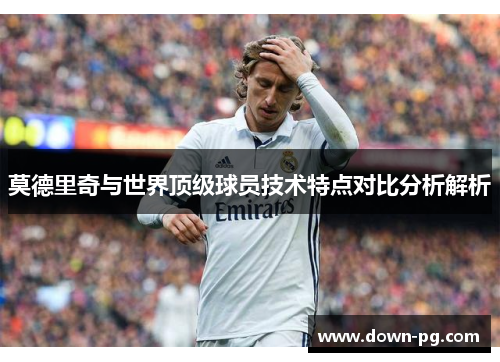 莫德里奇与世界顶级球员技术特点对比分析解析
