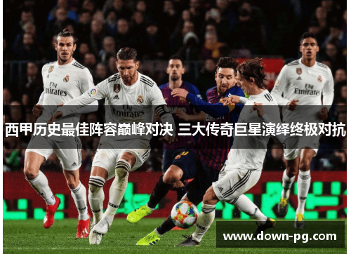 西甲历史最佳阵容巅峰对决 三大传奇巨星演绎终极对抗