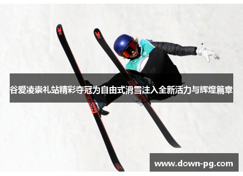 谷爱凌崇礼站精彩夺冠为自由式滑雪注入全新活力与辉煌篇章