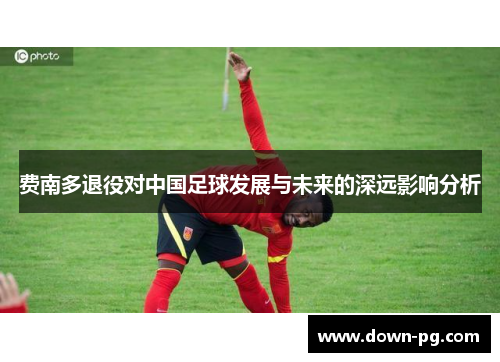 费南多退役对中国足球发展与未来的深远影响分析