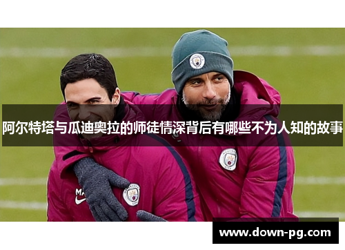 阿尔特塔与瓜迪奥拉的师徒情深背后有哪些不为人知的故事