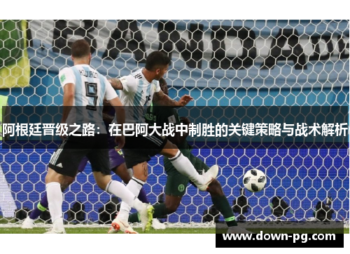 阿根廷晋级之路：在巴阿大战中制胜的关键策略与战术解析