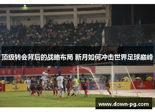 顶级转会背后的战略布局 新月如何冲击世界足球巅峰