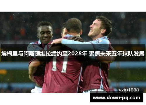 埃梅里与阿斯顿维拉续约至2028年 聚焦未来五年球队发展