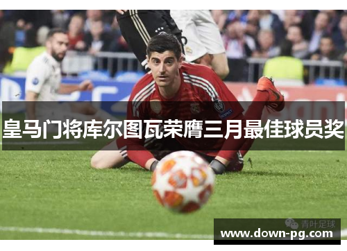 皇马门将库尔图瓦荣膺三月最佳球员奖 皇马门将库尔图瓦荣膺三月最佳球员奖