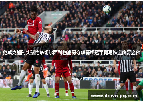 范戴克加时头球绝杀切尔西利物浦勇夺联赛杯冠军再写铁血传奇之夜 范戴克加时头球绝杀切尔西利物浦勇夺联赛杯冠军再写铁血传奇之夜
