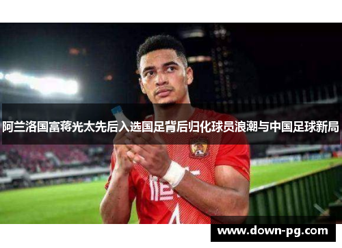 阿兰洛国富蒋光太先后入选国足背后归化球员浪潮与中国足球新局