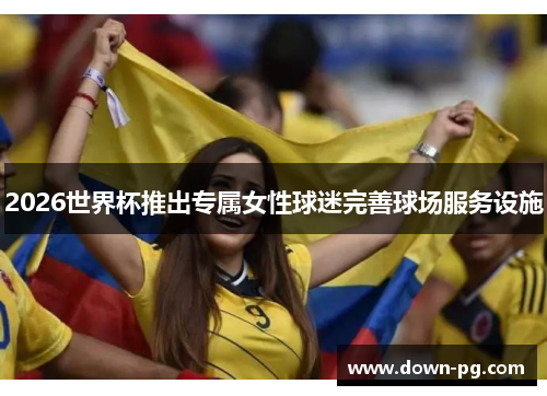 2026世界杯推出专属女性球迷完善球场服务设施